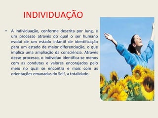 INDIVIDUAÇÃO A individuação, conforme descrita por Jung, é um processo através do qual o ser humano evolui de um estado infantil de identificação para um estado de maior diferenciação, o que implica uma ampliação da consciência. Através desse processo, o indivíduo identifica-se menos com as condutas e valores encorajados pelo meio no qual se encontra e mais com as orientações emanadas do Self, a totalidade. 