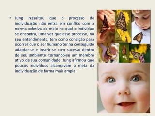 Jung ressaltou que o processo de individuação não entra em conflito com a norma coletiva do meio no qual o indivíduo se encontra, uma vez que esse processo, no seu entendimento, tem como condição para ocorrer que o ser humano tenha conseguido adaptar-se e inserir-se com sucesso dentro de seu ambiente, tornando-se um membro ativo de sua comunidade. Jung afirmou que poucos indivíduos alcançavam a meta da individuação de forma mais ampla. 