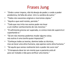 Frases Jung “ Onde o amor impera, não há desejo de poder; e onde o poder predomina, há falta de amor. Um é a sombra do outro.” “ Todos nós nascemos originais e morremos cópias.” &quot;Aquilo a que você resiste, persiste.“ “ Tudo que nos irrita nos outros pode nos levar a um melhor conhecimento de nós mesmos.” “ O sofrimento precisa ser superado, e o único meio de superá-lo é suportando-o.” “ Só em nós mesmos podemos mudar alguma coisa;  nos outros é uma tarefa quase impossível.” “ Conheças todas as teorias, domine todas as técnicas, mas ao tocar uma alma humana, seja apenas outra alma humana.” “ Só aquilo que somos realmente tem o poder de curar-nos” &quot;O terapeuta deve ter em mente que o paciente está ali  para ser tratado e não para verificar uma teoria.&quot; 