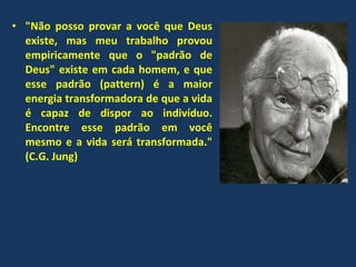 &quot;Não posso provar a você que Deus existe, mas meu trabalho provou empiricamente que o &quot;padrão de Deus&quot; existe em cada homem, e que esse padrão (pattern) é a maior energia transformadora de que a vida é capaz de dispor ao indivíduo. Encontre esse padrão em você mesmo e a vida será transformada.&quot; (C.G. Jung) 