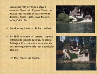 ---  Após esse retiro, voltou a ativa e escreveu Tipos psicológicos. Viajou por muitos lugares para estudar culturas diversas. África, Egito, Novo México, India, Ceilão.Etc  ---  Estudou alquimia com Richard Wilhelm. ---  Em 1922 comprou um terreno na parte extrema do lado de Zurique, na aldeia Bollingen. Construiu uma casa para ele, uma torre que servia de retiro particular para ele. ---  Em 1955 morre sua esposa. 