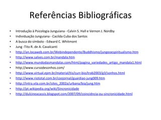 Referências Bibliográficas Introdução à Psicologia Junguiana - Calvin S. Hall e Vernon J. Nordby Individuação Junguiana - Cacilda Cuba dos Santos A busca do símbolo - Edward C. Whitmont Jung -Tito R. de A. Cavalcanti http://an.locaweb.com.br/Webindependente/Buddhismo/jungeoespiritualismo.htm http://www.salves.com.br/mandala.htm http://www.mundodasmandalas.com/html/pagina_variedades_artigo_mandala1.html http://www.cursodesonhos.com/  http://www.virtual.epm.br/material/tis/curr-bio/trab2003/g3/sonhos.html http://www.riototal.com.br/coojornal/guardiao-jung009.htm http://intra.vila.com.br/sites_2002a/urbana/bia/jung.htm http://pt.wikipedia.org/wiki/Sincronicidade http://dulcineacassis.blogspot.com/2007/09/coincidncia-ou-sincronicidade.html 