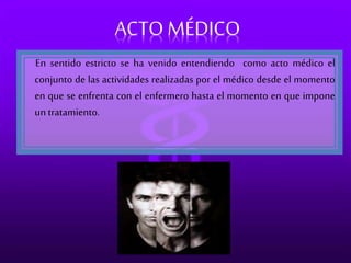 ACTO MÉDICO 
En sentido estricto se ha venido entendiendo como acto médico el 
conjunto de las actividades realizadas por el médico desde el momento 
en que se enfrenta con el enfermero hasta el momento en que impone 
un tratamiento. 
 