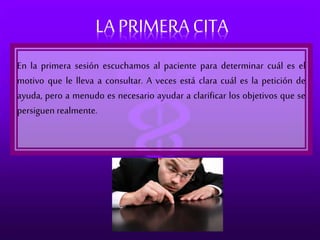 LA PRIMERA CITA 
En la primera sesión escuchamos al paciente para determinar cuál es el 
motivo que le lleva a consultar. A veces está clara cuál es la petición de 
ayuda, pero a menudo es necesario ayudar a clarificar los objetivos que se 
persiguen realmente. 
 