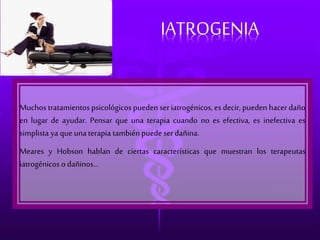 IATROGENIA 
Muchos tratamientos psicológicos pueden ser iatrogénicos, es decir, pueden hacer daño 
en lugar de ayudar. Pensar que una terapia cuando no es efectiva, es inefectiva es 
simplista ya que una terapia también puede ser dañina. 
Meares y Hobson hablan de ciertas características que muestran los terapeutas 
iatrogénicos o dañinos... 
 