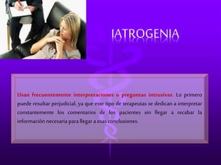 IATROGENIA 
Usan frecuentemente interpretaciones o preguntas intrusivas. Lo primero 
puede resultar perjudicial, ya que este tipo de terapeutas se dedican a interpretar 
constantemente los comentarios de los pacientes sin llegar a recabar la 
información necesaria para llegar a esas conclusiones. 
 