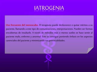 IATROGENIA 
Uso frecuente del menoscabo. El terapeuta puede desfavorece o quitar méritos a su 
paciente, llamando a este tipo de comunicaciones, interpretaciones. Pueden ser formas 
encubiertas de insultarle. A través de métodos más o menos sutiles se hace sentir al 
paciente malo, enfermo y anormal. Esto se consigue poniendo énfasis en los aspectos 
carenciales del paciente y minimizando sus potencialidades. 
 