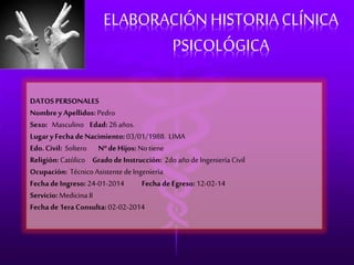ELABORACIÓN HISTORIA CLÍNICA 
PSICOLÓGICA 
DATOS PERSONALES 
Nombre y Apellidos: Pedro 
Sexo: Masculino Edad: 26 años. 
Lugar y Fecha de Nacimiento: 03/01/1988. LIMA 
Edo. Civil: Soltero Nº de Hijos: No tiene 
Religión: Católico Grado de Instrucción: 2do año de Ingeniería Civil 
Ocupación: Técnico Asistente de Ingeniería 
Fecha de Ingreso: 24-01-2014 Fecha de Egreso: 12-02-14 
Servicio: Medicina II 
Fecha de 1era Consulta: 02-02-2014 
 
