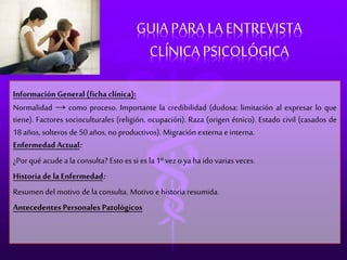 GUIA PARA LA ENTREVISTA 
CLÍNICA PSICOLÓGICA 
Información General (ficha clínica): 
Normalidad → como proceso. Importante la credibilidad (dudosa: limitación al expresar lo que 
tiene). Factores socioculturales (religión, ocupación). Raza (origen étnico). Estado civil (casados de 
18 años, solteros de 50 años, no productivos). Migración externa e interna. 
Enfermedad Actual: 
¿Por qué acude a la consulta? Esto es si es la 1º vez o ya ha ido varias veces. 
Historia de la Enfermedad: 
Resumen del motivo de la consulta. Motivo e historia resumida. 
Antecedentes Personales Patológicos 
 