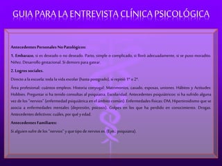GUIA PARA LA ENTREVISTA CLÍNICA PSICOLÓGICA 
Antecedentes Personales No Patológicos: 
1. Embarazo, si es deseado o no deseado. Parto, simple o complicado, si lloró adecuadamente, si se puso moradito. 
Niñez. Desarrollo gestacional. Si demoro para gatear. 
2. Logros sociales. 
Directo a la escuela: toda la vida escolar (hasta postgrado), si repitió 1º o 2º. 
Área profesional: cuántos empleos. Historia conyugal: Matrimonios, casado, esposas, uniones. Hábitos y Actitudes: 
Hobbies. Preguntar si ha tenido consultas al psiquiatra. Escolaridad. Antecedentes psiquiátricos: si ha sufrido alguna 
vez de los “nervios” (enfermedad psiquiátrica en el ámbito común). Enfermedades físicas: DM, Hipertiroidismo que se 
asocia a enfermedades mentales (depresión, psicosis). Golpes en los que ha perdido en conocimiento. Drogas. 
Antecedentes delictivos: cuáles, por qué y edad. 
Antecedentes Familiares: 
Si alguien sufre de los “nervios” y que tipo de nervios es. (Ejm.: psiquiatra). 
 