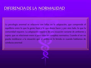 DIFERENCIA DE LA NORMALIDAD 
La psicología anormal se relaciona con fallas en la adaptación, que comprende el 
equilibrio entre lo que la gente hace y lo que desea hacer y por otro lado, lo que la 
comunidad requiere. La adaptación requiere de una ecuación variante de ambiente y 
sujeto, que se relacionan entre sí para estar en completa normativa. Cuando el ser no 
pueda moldearse a la situación que el ambiente le brinda es cuando hablamos de 
conducta anormal. 
 