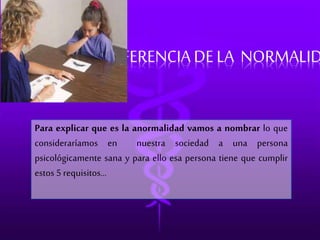 DIFERENCIA DE LA NORMALIDAD 
Para explicar que es la anormalidad vamos a nombrar lo que 
consideraríamos en nuestra sociedad a una persona 
psicológicamente sana y para ello esa persona tiene que cumplir 
estos 5 requisitos... 
 