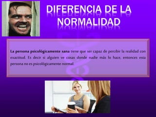 DIFERENCIA DE LA 
NORMALIDAD 
La persona psicológicamente sana tiene que ser capaz de percibir la realidad con 
exactitud. Es decir si alguien ve cosas donde nadie más lo hace, entonces esta 
persona no es psicológicamente normal. 
 