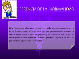 DIFERENCIA DE LA NORMALIDAD 
Otro criterio para saber si una persona es normal o psicológicamente sana es la 
forma de comportarse, podemos decir que una persona normal se comporta 
más o menos como el resto de personas y en cambio si una persona es 
extravagante o tiene conductas extrañas, podemos sospechar de que esa 
persona tiene algún tipo de anormalidad. 
 