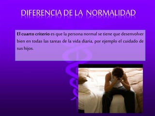 DIFERENCIA DE LA NORMALIDAD 
El cuarto criterio es que la persona normal se tiene que desenvolver 
bien en todas las tareas de la vida diaria, por ejemplo el cuidado de 
sus hijos. 
 