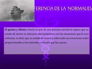 DIFERENCIA DE LA NORMALIDAD 
El quinto y último criterio es que de una persona normal se espera que su 
estado de ánimo se relacione adecuadamente con las situaciones que le toca 
enfrentar, es decir que su estado de ánimo y sobre todo sus emociones estén 
proporcionados a los estímulos y razones que las causan. 
 