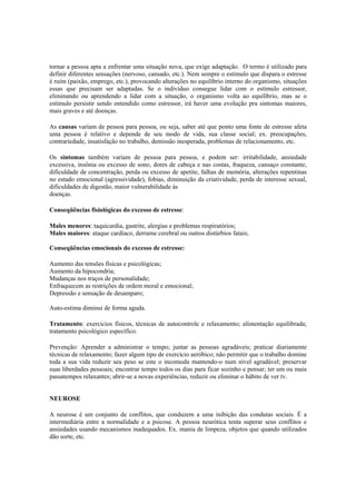 tornar a pessoa apta a enfrentar uma situação nova, que exige adaptação. O termo é utilizado para
definir diferentes sensações (nervoso, cansado, etc.). Nem sempre o estímulo que dispara o estresse
é ruim (paixão, emprego, etc.), provocando alterações no equilíbrio interno do organismo, situações
essas que precisam ser adaptadas. Se o indivíduo consegue lidar com o estímulo estressor,
eliminando ou aprendendo a lidar com a situação, o organismo volta ao equilíbrio, mas se o
estímulo persistir sendo entendido como estressor, irá haver uma evolução pra sintomas maiores,
mais graves e até doenças.
As causas variam de pessoa para pessoa, ou seja, saber até que ponto uma fonte de estresse afeta
uma pessoa é relativo e depende de seu modo de vida, sua classe social; ex. preocupações,
contrariedade, insatisfação no trabalho, demissão inesperada, problemas de relacionamento, etc.
Os sintomas também variam de pessoa para pessoa, e podem ser: irritabilidade, ansiedade
excessiva, insônia ou excesso de sono, dores de cabeça e nas costas, fraqueza, cansaço constante,
dificuldade de concentração, perda ou excesso de apetite, falhas de memória, alterações repentinas
no estado emocional (agressividade), fobias, diminuição da criatividade, perda de interesse sexual,
dificuldades de digestão, maior vulnerabilidade ás
doenças.
Conseqüências fisiológicas do excesso de estresse:
Males menores: taquicardia, gastrite, alergias e problemas respiratórios;
Males maiores: ataque cardíaco, derrame cerebral ou outros distúrbios fatais;
Conseqüências emocionais do excesso de estresse:
Aumento das tensões físicas e psicológicas;
Aumento da hipocondria;
Mudanças nos traços de personalidade;
Enfraquecem as restrições de ordem moral e emocional;
Depressão e sensação de desamparo;
Auto-estima diminui de forma aguda.
Tratamento: exercícios físicos, técnicas de autocontrole e relaxamento; alimentação equilibrada;
tratamento psicológico específico.
Prevenção: Aprender a administrar o tempo; juntar as pessoas agradáveis; praticar diariamente
técnicas de relaxamento; fazer algum tipo de exercício aeróbico; não permitir que o trabalho domine
toda a sua vida reduzir seu peso se este o incomoda mantendo-o num nível agradável; preservar
suas liberdades pessoais; encontrar tempo todos os dias para ficar sozinho e pensar; ter um ou mais
passatempos relaxantes; abrir-se a novas experiências, reduzir ou eliminar o hábito de ver tv.
NEUROSE
A neurose é um conjunto de conflitos, que conduzem a uma inibição das condutas sociais. É a
intermediária entre a normalidade e a psicose. A pessoa neurótica tenta superar seus conflitos e
ansiedades usando mecanismos inadequados. Ex. mania de limpeza, objetos que quando utilizados
dão sorte, etc.
 