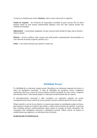A neurose se manifesta por muitos sintomas, onde os mais comuns são os seguintes:
Estado de Angustia – são momentos de inquietação, ansiedade na qual a pessoa fica em alerta
psíquico diante de uma ameaça indeterminada (algumas vezes não sabe explicar porquê está
sentindo tal sensação).
Hipocondria – é uma doença imaginária, em que a pessoa numa solução de fuga, acha-se doente e
torna-se doente;
Histeria – envolve conflitos, onde a pessoa sem saída produz comportamentos descontrolados ou
com sintomas de doença (cegueira, paralisia, etc.).
Fobia – é um medo irracional, que substitui o medo real.
Habilidade Pessoal
É a habilidade de se relacionar consigo mesmo. Reconhecer um sentimento enquanto ele ocorre é a
chave da inteligência emocional. A falta de habilidade de reconhecer nossos verdadeiros
sentimentos deixa-nos a mercê de nossas próprias emoções (resultado de como vemos e julgamos
determinados fatos). Cada emoção prepara o corpo para um determinado tipo de resposta.
O autoconhecimento emocional é saber reconhecer um sentimento enquanto ele ocorre,
conseguindo assim maior controle de nossas emoções (seremos melhores pilotos de nossas vidas).
Dirigir emoções a serviço de um objetivo é essencial para manter-se caminhando sempre em busca,
para manter-se sempre no controle e para manter a mente criativa na busca de soluções. As pessoas
bem sucedidas pessoal e profissionalmente agem usando as emoções de forma inteligente, elas
conseguem aliar inteligência emocional a inteligência racional. Sabem colocar em pratica os
conhecimentos que adquirem e se relacionam bem com todos.
HABILIDADE INTERPESSOAL
 