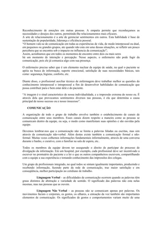 Reconhecimento de emoções em outras pessoas. A empatia permite que reconheçamos as
necessidades e desejos dos outros, permitindo-lhe relacionamentos mais eficazes.
A arte de relacionamento é a arte de gerenciar sentimentos em outros. Esta habilidade é base de
sustentação de popularidade, liderança e eficiência pessoal.
“O homem vale-se de comunicação em todas as experiências de vida, de modo interpessoal ou dual,
em pequenos ou grandes grupos, ate quando não esta em uma dessas situações, se refletir um pouco
percebera que se encontra sob o impacto ou influencia da comunicação”;
Assim, acreditamos que em todos os momentos de encontro entre dois ou mais seres
há um momento de interação e percepção. Nesse aspecto, o enfermeiro não pode fugir da
comunicação, pois ele já comunica algo com sua presença.
O enfermeiro precisa saber que é um elemento nuclear da equipe de saúde, na qual o paciente se
apóia na busca de informação, suporte emocional, satisfação de suas necessidades básicas, tais
como: segurança, higiene, conforto, etc.
Diante disso, o profissional auxiliar técnico de enfermagem deve trabalhar melhor as questões do
conhecimento interpessoal e intrapessoal a fim de desenvolver habilidades de comunicação que
possa contribuir para o bem estar dele e do paciente.
“A imagem é o sinal característico de nossa individualidade, e a impressão extrema do nosso eu. É
através dela que provocamos sentimentos diversos nas pessoas, é ela que determina a causa
principal de nosso sucesso ou e nosso insucesso”.
COMUNICAÇÃO
A organização de todo o grupo de trabalho envolve também o estabelecimento de canais de
comunicação entre seus membros. Esses canais dizem respeito a maneira como as pessoas se
comunicam dentro da equipe, ou seja, o modo como manifestam suas opiniões e são ouvidas pela
equipe.
Devemos lembrar-nos que a comunicação não se limita a palavras faladas ou escritas, mas sim
através da comunicação não-verbal. Além destas existe também a comunicação formal e não-
formal. Muitas vezes colhemos informações fundamentais informalmente, através de uma conversa
durante o banho, o curativo, com o familiar na sala de espera, etc..
Todos os membros da equipe devem ter assegurado o direito de participar do processo de
divulgação da informação. Em um hospital, por exemplo, cada profissional deve ser incentivado a
escrever no prontuário do paciente e a ler o que os outros companheiros escrevem, compartilhando
com a equipe a sua experiência e tomando conhecimento das impressões dos colegas.
Um grupo de profissionais integrado, no qual todos se sintam igualmente importantes, produzindo e
recebendo informação, fazendo parte da rede de comunicação, traz maior satisfação e em
conseqüência, melhor participação no cotidiano de trabalho.
Linguagem Verbal – as dificuldades de comunicação ocorrem quando as palavras têm
graus distintos de abstração e variedade de sentido. O significado das palavras não esta nelas
mesmas, mas nas pessoas que as ouvem.
Linguagem Não Verbal – as pessoas não se comunicam apenas por palavras. Os
movimentos faciais e corporais, os gestos, os olhares, a entoação da voz também são importantes
elementos de comunicação. Os significados de gestos e comportamentos variam muito de uma
 