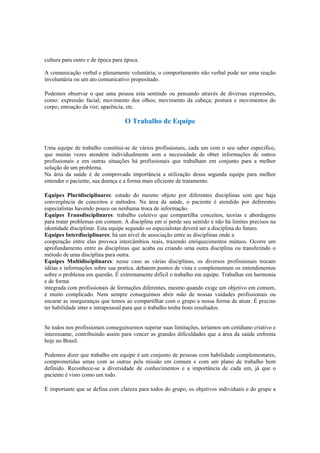 cultura para outro e de época para época.
A comunicação verbal e plenamente voluntária; o comportamento não verbal pode ser uma reação
involuntária ou um ato comunicativo propositado.
Podemos observar o que uma pessoa esta sentindo ou pensando através de diversas expressões,
como: expressão facial; movimento dos olhos; movimento da cabeça; postura e movimentos do
corpo; entoação da voz; aparência, etc.
O Trabalho de Equipe
Uma equipe de trabalho constitui-se de vários profissionais, cada um com o seu saber especifico,
que muitas vezes atendem individualmente sem a necessidade de obter informações de outros
profissionais e em outras situações há profissionais que trabalham em conjunto para a melhor
solução de um problema.
Na área da saúde é de comprovada importância a utilização dessa segunda equipe para melhor
entender o paciente, sua doença e a forma mais eficiente de tratamento.
Equipes Pluridisciplinares: estudo do mesmo objeto por diferentes disciplinas sem que haja
convergência de conceitos e métodos. Na área da saúde, o paciente é atendido por deferentes
especialistas havendo pouco ou nenhuma troca de informação.
Equipes Transdisciplinares: trabalho coletivo que compartilha conceitos, teorias e abordagens
para tratar problemas em comum. A disciplina em si perde seu sentido e não há limites precisos na
identidade disciplinar. Esta equipe segundo os especialistas deverá ser a disciplina do futuro.
Equipes Interdisciplinares: há um nível de associação entre as disciplinas onde a
cooperação entre elas provoca intercâmbios reais, trazendo enriquecimentos mútuos. Ocorre um
aprofundamento entre as disciplinas que acaba ou criando uma outra disciplina ou transferindo o
método de uma disciplina para outra.
Equipes Multidisciplinares: nesse caso as várias disciplinas, os diversos profissionais trocam
idéias e informações sobre sua pratica. debatem pontos de vista e complementam os entendimentos
sobre o problema em questão. É extremamente difícil o trabalho em equipe. Trabalhar em harmonia
e de forma
integrada com profissionais de formações diferentes, mesmo quando exige um objetivo em comum,
é muito complicado. Nem sempre conseguimos abrir mão de nossas vaidades profissionais ou
encarar as inseguranças que temos ao compartilhar com o grupo a nossa forma de atuar. É preciso
ter habilidade inter e intrapessoal para que o trabalho tenha bons resultados.
Se todos nos profissionais conseguíssemos superar suas limitações, teríamos um cotidiano criativo e
interessante, contribuindo assim para vencer as grandes dificuldades que a área da saúde enfrenta
hoje no Brasil.
Podemos dizer que trabalho em equipe é um conjunto de pessoas com habilidade complementares,
comprometidas umas com as outras pela missão em comum e com um plano de trabalho bem
definido. Reconhece-se a diversidade de conhecimentos e a importância de cada um, já que o
paciente é visto como um todo.
É importante que se defina com clareza para todos do grupo, os objetivos individuais e do grupo a
 