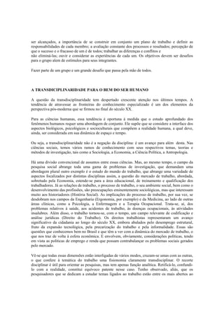 ser alcançados, a importância de se construir em conjunto um plano de trabalho e definir as
responsabilidades de cada membro; a avaliação constante dos processos e resultados; percepção de
que o sucesso e o fracasso de um é de todos; trabalhar as diferenças e conflitos e
não eliminá-las; ouvir e considerar as experiências de cada um. Os objetivos devem ser desafios
para o grupo alem de estímulos para seus integrantes.
Fazer parte de um grupo e um grande desafio que passa pela mão de todos.
A TRANSDICIPLINARIDADE PARA O BEM DO SER HUMANO
A questão da transdisciplinaridade tem despertado crescente atenção nos últimos tempos. A
tendência de atravessar as fronteiras do conhecimento especializado é um dos elementos da
perspectiva pós-moderna que se firmou no final do século XX.
Para as ciências humanas, essa tendência é oportuna à medida que o estudo aprofundado dos
fenômenos humanos requer uma abordagem de conjunto. Ele supõe que se considere a interface dos
aspectos biológicos, psicológicos e socioculturais que compõem a realidade humana, a qual deve,
ainda, ser considerada em sua dinâmica de espaço e tempo.
Ou seja, a transdisciplinaridade não é a negação da disciplina: é um avanço para além desta. Nas
ciências sociais, temos vários ramos de conhecimento com seus respectivos temas, teorias e
métodos de investigação, tais como a Sociologia, a Economia, a Ciência Política, a Antropologia.
Há uma divisão convencional de assuntos entre essas ciências. Mas, ao mesmo tempo, o campo da
pesquisa social abrange toda uma gama de problemas de investigação, que demandam uma
abordagem plural outro exemplo é o estudo do mundo do trabalho, que abrange uma variedade de
aspectos focalizados por distintas disciplinas assim, a questão do mercado de trabalho, abordada,
sobretudo pela Economia, estende-se para a área educacional, de treinamento e qualificação dos
trabalhadores. Já as relações de trabalho, o processo de trabalho, o seu ambiente social, bem como o
desenvolvimento das profissões, são preocupações eminentemente sociológicas, mas que interessam
muito aos historiadores (História Social). As implicações do processo de trabalho, por sua vez, se
desdobram nos campos da Engenharia (Ergonomia, por exemplo) e da Medicina, ao lado de outras
áreas clínicas, como a Psicologia, a Enfermagem e a Terapia Ocupacional. Trata-se, aí, dos
problemas relativos à saúde, aos acidentes de trabalho, às doenças ocupacionais, às atividades
insalubres. Além disso, o trabalho tornou-se, com o tempo, um campo relevante de codificação e
análise jurídicas (Direito do Trabalho). Os direitos trabalhistas representaram um avanço
significativo da cidadania ao longo do século XX, embora abalados pelo desemprego estrutural,
fruto da expansão tecnológica, pela precarização do trabalho e pela informalidade. Essas são
questões que conhecemos bem no Brasil e que têm a ver com a dinâmica do mercado de trabalho, o
que nos traz de volta à esfera econômica. E envolvem, obviamente, considerações políticas, tendo
em vista as políticas de emprego e renda que possam contrabalançar os problemas sociais gerados
pelo mercado.
Vê-se que todas essas dimensões estão interligadas de vários modos, cruzam-se umas com as outras,
o que confere à temática do trabalho uma fisionomia claramente transdisciplinar. O recorte
disciplinar é útil para orientar as pesquisas, mas tem apenas função analítica. Retificá-lo, confundi-
lo com a realidade, constitui equívoco patente nesse caso. Tenho observado, aliás, que os
pesquisadores que se dedicam a estudar temas ligados ao trabalho estão entre os mais abertos ao
 