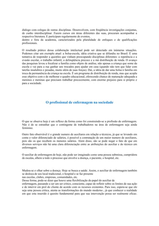 diálogo com colegas de outras disciplinas. Desenvolvem, com freqüência investigações conjuntas,
de cunho interdisciplinar. Fazem cursos em áreas diferentes das suas, procuram acompanhar a
respectiva literatura. E participam regularmente de eventos,
dentro e fora da academia, caracterizados pela pluralidade de enfoques e de qualificações
profissionais.
O resultado prático dessa colaboração intelectual pode ser detectado em inúmeras situações.
Podemos citar um exemplo atual: a bolsa-escola, idéia criativa que se difundiu no Brasil. É uma
tentativa de responder a questões que vinham preocupando disciplinas diferentes: a repetência e a
evasão escolar, o trabalho infantil, a delinqüência precoce e a má distribuição de renda. O avanço
das pesquisas levou a focalizar a família como objeto de análise, não apenas a criança que some da
escola e vai para a rua ganhar uns trocados para ajudar em casa (quando não tem que lidar com
tarefas insalubres e pesadas, muito além de suas forças). Daí, a idéia de dar uma bolsa à família em
troca da permanência da criança na escola. É um programa de distribuição de renda, mas que acopla
esse objetivo com o de melhorar o quadro educacional, oferecendo chance de maturação adequada a
meninos e meninas que precisam trabalhar precocemente, com enorme prejuízo para si próprio e
para a sociedade.
O profissional de enfermagem na sociedade
O que se observa hoje é um reflexo da forma como foi construindo-se a profissão de enfermagem.
Não é de se estranhar que o contingente de trabalhadores na área de enfermagem seja ainda
feminino.
Outro fato observável é o grande numero de auxiliares em relação a técnicos, já que se levando em
conta o valor diferenciado de salários, é possível a contratação de um maior numero de auxiliares,
pois são os que recebem os menores salários. Alem disso, são se pode negar o fato de que em
diversos serviços não há uma clara diferenciação entre as atribuições do auxiliar e do técnico em
enfermagem.
O auxiliar de enfermagem de hoje, não pode ser imaginado como uma pessoa submissa, cumpridora
de escalas, alheio a todo o processo que envolve a doença, o paciente, o hospital, etc.
Mudou-se o olhar sobre a doença. Hoje se busca a saúde. Assim, o auxiliar de enfermagem também
se desloca de seu local tradicional, o hospital e se faz presente
nas escolas, clubes, empresas, comunidades, etc.
Dessa forma, pode-se dizer que houve uma flexibilização do papel do auxiliar de
enfermagem, passando a ser um ser critico, consciente, capaz de refletir sobre os limites de sua ação
e de intervir em prol do cliente de acordo com os recursos existentes. Para isso, espera-se que ele
seja uma pessoa critica, atenta as transformações do mundo moderno , já que conhecer a realidade
em que esta inserido é quesito fundamental para que sua intervenção possa ser realmente eficaz.
 
