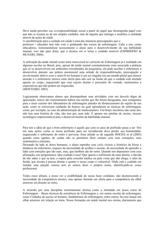 Deve ainda perceber sua co-responsabilidade social a partir do papel que desempenha papel esse
que não se resume ao de um simples cuidador, mas de alguém que interage e modifica a realidade
através de ações de saúde.
A sensibilização para o cuidado em saúde é uma das inúmeras preocupações que o
professor / educador tem tido com o graduando dos cursos de enfermagem. Cabe a nós, como
educadores, instrumentalizar tecnicamente o aluno para o desenvolvimento de sua habilidade
manual, isso não quer dizer, que a técnica em si torna o cuidado sensível (ESPIRIDIÃO &
MUNARI, 2004).
A utilização da saúde mental como tema transversal no currículo de Enfermagem já é realidade em
algumas escolas no Brasil, pois, apesar da saúde mental constantemente estar associada a práticas
que só se desenvolvem em ambientes considerados da psiquiatria, ela pode auxiliar o enfermeiro a
desenvolver durante sua prática assistencial uma atitude de responsabilização, preocupação e
envolvimento afetivo com o outro.O ser humano é um ser singular em um mundo plural que merece
atenção e o enfermeiro merece estar alerta para não cair na ilusão de que o cuidado está atrelado
apenas ao corpo, esquecendo que esse sujeito doente é possuidor de vontade, sentimentos e
expectativas que não podem ser esquecidas
(MONTEIRO, 2003).
Logicamente observamos alunos que desempenham suas atividades com um desvelo digno de
apreciação, outros são extremamente hábeis nas tarefas que lhe foram designadas, mas extrapolam
para o meio externo dos laboratórios de enfermagem atitudes de distanciamento do sujeito de sua
ação, como se estivessem cuidando do boneco no qual aprenderam as técnicas de enfermagem,
como, por exemplo, no caso da administração de medicamentos. Um braço mecânico não sente dor,
não tem uma história de vida, não tem pai, nem mãe. É apenas um artefato de ensino, recurso
tecnológico imprescindível para o desenvolvimento da habilidade manual.
Para nós a idéia de que o bom enfermeiro é aquele que com os anos de profissão passa a ser ‘frio
em suas ações, como se nossa profissão para ser reconhecida deva perder sua humanidade,
esquecendo o sofrimento do outro é perversa. Essa atitude se dá segundo ROCHA et al (2003)
quando esses agentes do cuidar não se permitem fazer contato com suas sensações, seus
sentimentos e emoções.
Deixando de lado as dores humanas, o aluno reproduz esse ciclo vicioso e histórico da frieza e
distância do enfermeiro, esquece da necessidade de acolher e escutar, da necessidade de aprender a
lidar com emoções que são suas, mas, que também são do outro. Quando nos deparamos com essa
afirmação, nos perguntamos. Que cuidado é esse? Que ignora o sofrimento de estar doente, a dúvida
de não saber o que se tem, a espera pela consulta médica ou pela visita que não chega; o odor da
ferida, que mostra à pessoa doente o quanto o nosso corpo é vulnerável. Onde está o cuidado em
instalar uma punção venosa sem ao menos dizer o próprio nome, identificando-se como
profissional.
Todos esses afetam, a nosso ver a credibilidade do nosso fazer cotidiano, não desmerecendo a
necessidade da competência técnica, mas apenas fazendo um alerta para a competência do olhar
amoroso em direção ao outro.
A incursão por uma disciplina extremamente técnica como a intitulada em nosso curso de
Enfermagem – Bases técnicas da assistência de Enfermagem e, em outras escolas de enfermagem,
como Cuidados de acesso ao homem, fundamentos de enfermagem, entre outros; fez-nos lançar um
olhar amoroso em relação ao tema. Nossa formação em saúde mental nos ensina, diariamente que
 