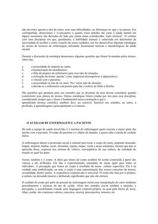 não devemos ignorar a dor do outro, nem suas dificuldades, ou diferenças no agir e no pensar. Em
contrapartida, observamos e vivenciamos o quanto essas atitudes tão caras à saúde mental em
alguns momentos são deixadas de lado por outras áreas consideradas ‘mais técnicas’. O contato
com uma disciplina em que, geralmente, a habilidade manual é valorizada em detrimento da
necessidade de acolher o outro, (sujeito de nosso cuidado), nos fez desenvolver algumas estratégias
de ensino de técnicas de enfermagem utilizando ferramentas teóricas e metodológicas da saúde
mental.
Durante a discussão da estratégia destacamos algumas questões que foram levantadas pelos alunos,
entre elas;
a. a necessidade do respeito ao outro;
b. a humanização do atendimento;
c. a falta de preparo do enfermeiro para esse tipo de situação;
d. a utilização do termo ‘pacote’ como impessoal desrespeitoso e depreciativo;
e. o vínculo com o paciente;
f. a necessidade ou não de ser mais ‘frio’ nesse tipo de situação;
g. a dúvida se o enfermeiro está pronto para dar a notícia do óbito à família.
São questões que apontam para um caminho que os docentes da área devem considerar quando
construírem seus planos de ensino. Outras estratégias foram criadas por nós para essa disciplina,
considerando sempre que o aluno é fundamental nessa construção e que o
aprendizado técnico científico também deve ser sensível. Sensível aos sentidos, ao outro, a
profissão, à aprendizagem e principalmente a si mesmo.
O AUXILIAR DE ENFERMAGEM E A PACIENTE
De toda a equipe de saúde envolvida, é o auxiliar de enfermagem quem executa a maior parte das
tarefas com o paciente. O corpo do paciente é o objeto de atenção, a quem cabe a tarefa de cuidado
diária.
A enfermagem detem a permissão social e cultural para tocar o corpo do outro, podendo desnudar,
limpar, amarrar, banhar, secar, alimentar, injetar, raspar, vestir e nesse momento, mesmo que não se
aperceba disso, expressa seu sistema de valores, conseqüência de sua cultura, da realidade do
mundo ao qual faz parte.
Assim, também é o corpo. A idéia que temos de corpo também foi sendo construída a partir dos
valores a ele atribuídos. Ele não é experimentado, entendido de modo igual para todos os
indivíduos. A percepção que temos do corpo é resultado da nossa cultura especifica. Ele é na
verdade uma simbolização, ou seja, o corpo é uma representação dos nossos conceitos de pessoa,
sexualidade, dentre outros. A experiência corporal não é universal. O corpo não fala por si próprio,
a cultura vai deixando marcas e atribuindo significados que não são eternos.
O cuidado do corpo por parte do pessoal de enfermagem inclui uma manipulação do outro mediante
procedimentos e técnicas do ato de cuidar. Alem dos sentidos usa-se também a intuição, a
percepção, a sensibilidade criando uma linguagem corporal própria, na qual pela forma de tocar,
olhar, cuidar, são expressos valores, conceitos, receios, preconceitos, temores, etc.
 