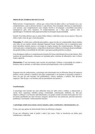 PRINCIPAIS TEORIAS DO SECULO 20
Behaviorismo: Comportamento - afirma que a única fonte de dados sobre o ser humano era o seu
comportamento, o que as pessoas faziam e o que diziam. Esta concepção valorizou os experimentos
com animais, cujo comportamento mais simples facilita a investigação e possibilita conclusões
transponíveis para seres humanos. O condicionamento era a base para explicar toda a
aprendizagem. O ambiente tinha papel primordial na formação da personalidade.
Gestalt: Esta linha afirmava que as outras linhas tinham o individuo como um ser passivo. Para esta
linha o todo e mais do que a soma das partes.
Psicanálise: É a linha mais conhecida pelo publico, apesar de não ser compreendida. Quem fundou
esta linha foi um medico alemão chamado Sigmund Freud. Insatisfeito com os tratamentos para
tratar desordens mentais, passou a investigar as origens mentais dos comportamentos. Divulgou a
motivação para o comportamento, a importância da primeira infância na formação da personalidade,
deu grande ênfase à sexualidade do individuo o que gerou grande polemica na época.
Esta abordagem explicou o comportamento humano de forma radicalmente diversa das demais. Pela
ausência de experimentação, costumam ser rejeitadas pelos cientistas de laboratório, mas o clinico
tende a apoiá-la.
Humanismo: É um movimento mais recente em psicologia. Enfatiza a necessidade de estudar o
homem e não os animais, os indivíduos normais psicologicamente e não os perturbados.
Enquanto área de conhecimento, a psicologia está relacionada com os diferentes fatores de natureza
política, social, cultural e científica, pois para compreender o ser humano é necessário conhecer o
meio em que ele está inserido, sua problemática, valores, tradições e história. Não devemos
esquecer o fato de que o ser humano está em permanente movimento e
transformação.
A psicologia está inserida nas mais diferentes áreas do saber como a médica, a educacional, a
social, lazer, segurança, trabalho, justiça, comunidade, comunicação, ambiente, etc. têm por
objetivo conhecer o ser humano individualmente e em grupo visando encontrar meios para ele viver
de forma equilibrada nas mais diversas situações, desenvolver seus potenciais, prevenir possíveis
problemas e auxiliando o relacionamento humano.
A psicologia estuda nossa mente, nossas emoções, ações, sentimentos, relacionamentos, etc.
Como e por que agimos de determinada forma nas diferentes situações.
O que nos influencia; nada se perde e nada é por acaso. Tudo se transforma em dados para
entendermos o indivíduo.
 