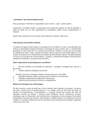 A psicologia é uma ciência biopsicossocial.
Para a psicologia o individuo é compreendido como um todo – corpo – mente-espírito.
Atualmente a sociedade começa a se preocupar com o papel das emoções na vida do indivíduo, o
poder da mente em sua vida; importância de compreender melhor nossos comportamentos e
emoções.
Quanto mais controle de nossas emoções, mais saberemos controlar e lidar com o
PSICOLOGIA DO SENSO COMUM
As pessoas de alguma forma utilizam a psicologia em seu cotidiano, ou seja, é uma disciplina que
pertence á humanidade, portanto denomina-se psicologia do senso comum, que é o conhecimento
acumulado em nosso dia-a-dia. Ex. o poder de persuasão do vendedor, a jovem que usa seu poder
de sedução para atrair o rapaz, quando procuramos aquele amigo que está sempre disposto a nos
orientar. Esta pessoa tem o conhecimento acumulado que lhes permite explicar e entender problema
ou nos ouvir de um ponto de vista psicológico. Contudo, o conhecimento herdado, tradicional não é
científico nem filosófico, nem possui rigor cientifico.
Qual a importância da psicologia para as profissões?
a. Procurar entender as necessidades do individuo e sociedade e estratégias para supri-las e
preveni-las,
b. Estudar o papel da inteligência emocional;
Orientar, selecionar e identificar métodos e técnicas para uma vida melhor,
a. Identificar distúrbios, falhas e procurar meios de saná-los ou amenizá-los.
b. Trabalhar relacionamento intrapessoal e interpessoal,
c. Identificar perfil, potencial, treiná-los e acompanhá-los
Relação da Psicologia com a Enfermagem
Há duas correntes na área da saúde que se deve conhecer para responder esta questão: a primeira
que trata o doente como um paciente passivo e vê a doença como um fator único que pode ser
retirada com medicamentos e procedimentos e a segunda corrente que percebe que além de
apresentar sintomas da doença, o paciente possui problemas sociais, econômicos, pessoais,
psicológicos que se influenciam e que contribui para o surgimento de novas doenças. Para melhor
compreender a forma de agir, pensar e sentir humano o aparelho psíquico foi dividido por Freud em
sistemas e o conteúdo mental em níveis de consciência, assim como procurou entender o papel dos
sonhos em nossas vidas.
 