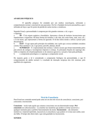 APARELHO PSÍQUICO
O aparelho psíquico foi estudado por um médico neurologista, utilizando o
comportamento normal e anormal de seus pacientes. Ele foi o fundador da teoria psicanalítica, que é
utilizada até hoje e que foi ponto de partida de outras teorias e estudiosos.
Segundo Freud, a personalidade é composta por três grandes sistemas: o id, o ego e
o superego.
a. ID – É de origem orgânica e hereditária. Apresenta a forma de instintos inconscientes que
impulsionam o organismo. Há duas formas de instintos: o da vida, tais como fome, sede, sexo, etc.;
e os da morte, que representam a forma de agressão. O id não tolera tensão e utiliza o prazer para
descarregá-la.
b. EGO – O ego opera pelo princípio da realidade, isto é pelo que a nossa realidade considera
correta. Para satisfazer o id, o ego pensa, percebe, planeja, decidi.
c. SUPEREGO – É o representante das normas e valores sociais que foram transmitidas pelos
pais através de castigos e recompensas impostos á criança. As principais funções do superego são:
inibir os impulsos do id (principalmente os de natureza agressiva e sexual) e lutar pela perfeição.
b. o componente psicológico e o superego o componente social.
De maneira geral, o id é considerado o componente biológico da personalidade, o ego O
comportamento do adulto normal é o resultado da interação recíproca dos três sistemas, pelo
equilíbrio do organismo.
Nível de Consciência
Para Freud um conteúdo mental pode estar em um dos três níveis de consciência: consciente, pré-
consciente e inconsciente.
Consciente – inclui tudo aquilo que estamos conscientes em um determinado tempo. Pré-
consciente (ou subconsciente) – se constitui nas memórias que podem se tornar acessíveis a
qualquer momento para o perfeito funcionamento da mente. Inconsciente – são elementos
instintivos e material reprimido, inacessíveis á consciência e que podem vir à tona num sonho, num
ato falho. O tempo não altera tudo o que está guardado no inconsciente.
SONHOS
 