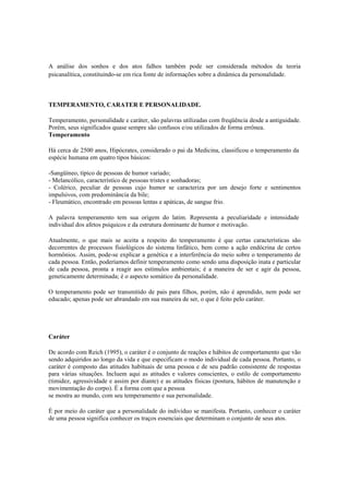 A análise dos sonhos e dos atos falhos também pode ser considerada métodos da teoria
psicanalítica, constituindo-se em rica fonte de informações sobre a dinâmica da personalidade.
TEMPERAMENTO, CARATER E PERSONALIDADE.
Temperamento, personalidade e caráter, são palavras utilizadas com freqüência desde a antiguidade.
Porém, seus significados quase sempre são confusos e/ou utilizados de forma errônea.
Temperamento
Há cerca de 2500 anos, Hipócrates, considerado o pai da Medicina, classificou o temperamento da
espécie humana em quatro tipos básicos:
-Sangüíneo, típico de pessoas de humor variado;
- Melancólico, característico de pessoas tristes e sonhadoras;
- Colérico, peculiar de pessoas cujo humor se caracteriza por um desejo forte e sentimentos
impulsivos, com predominância da bile;
- Fleumático, encontrado em pessoas lentas e apáticas, de sangue frio.
A palavra temperamento tem sua origem do latim. Representa a peculiaridade e intensidade
individual dos afetos psíquicos e da estrutura dominante de humor e motivação.
Atualmente, o que mais se aceita a respeito do temperamento é que certas características são
decorrentes de processos fisiológicos do sistema linfático, bem como a ação endócrina de certos
hormônios. Assim, pode-se explicar a genética e a interferência do meio sobre o temperamento de
cada pessoa. Então, poderíamos definir temperamento como sendo uma disposição inata e particular
de cada pessoa, pronta a reagir aos estímulos ambientais; é a maneira de ser e agir da pessoa,
geneticamente determinada; é o aspecto somático da personalidade.
O temperamento pode ser transmitido de pais para filhos, porém, não é aprendido, nem pode ser
educado; apenas pode ser abrandado em sua maneira de ser, o que é feito pelo caráter.
Caráter
De acordo com Reich (1995), o caráter é o conjunto de reações e hábitos de comportamento que vão
sendo adquiridos ao longo da vida e que especificam o modo individual de cada pessoa. Portanto, o
caráter é composto das atitudes habituais de uma pessoa e de seu padrão consistente de respostas
para várias situações. Incluem aqui as atitudes e valores conscientes, o estilo de comportamento
(timidez, agressividade e assim por diante) e as atitudes físicas (postura, hábitos de manutenção e
movimentação do corpo). É a forma com que a pessoa
se mostra ao mundo, com seu temperamento e sua personalidade.
É por meio do caráter que a personalidade do indivíduo se manifesta. Portanto, conhecer o caráter
de uma pessoa significa conhecer os traços essenciais que determinam o conjunto de seus atos.
 