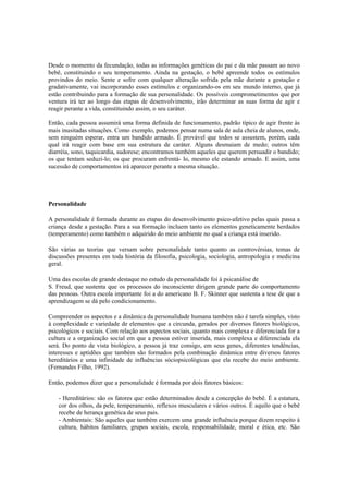 Desde o momento da fecundação, todas as informações genéticas do pai e da mãe passam ao novo
bebê, constituindo o seu temperamento. Ainda na gestação, o bebê apreende todos os estímulos
provindos do meio. Sente e sofre com qualquer alteração sofrida pela mãe durante a gestação e
gradativamente, vai incorporando esses estímulos e organizando-os em seu mundo interno, que já
estão contribuindo para a formação de sua personalidade. Os possíveis comprometimentos que por
ventura irá ter ao longo das etapas de desenvolvimento, irão determinar as suas forma de agir e
reagir perante a vida, constituindo assim, o seu caráter.
Então, cada pessoa assumirá uma forma definida de funcionamento, padrão típico de agir frente às
mais inusitadas situações. Como exemplo, podemos pensar numa sala de aula cheia de alunos, onde,
sem ninguém esperar, entra um bandido armado. É provável que todos se assustem, porém, cada
qual irá reagir com base em sua estrutura de caráter. Alguns desmaiam de medo; outros têm
diarréia, sono, taquicardia, sudorese; encontramos também aqueles que querem persuadir o bandido;
os que tentam seduzi-lo; os que procuram enfrentá- lo, mesmo ele estando armado. E assim, uma
sucessão de comportamentos irá aparecer perante a mesma situação.
Personalidade
A personalidade é formada durante as etapas do desenvolvimento psico-afetivo pelas quais passa a
criança desde a gestação. Para a sua formação incluem tanto os elementos geneticamente herdados
(temperamento) como também o adquirido do meio ambiente no qual a criança está inserido.
São várias as teorias que versam sobre personalidade tanto quanto as controvérsias, temas de
discussões presentes em toda história da filosofia, psicologia, sociologia, antropologia e medicina
geral.
Uma das escolas de grande destaque no estudo da personalidade foi à psicanálise de
S. Freud, que sustenta que os processos do inconsciente dirigem grande parte do comportamento
das pessoas. Outra escola importante foi a do americano B. F. Skinner que sustenta a tese de que a
aprendizagem se dá pelo condicionamento.
Compreender os aspectos e a dinâmica da personalidade humana também não é tarefa simples, visto
à complexidade e variedade de elementos que a circunda, gerados por diversos fatores biológicos,
psicológicos e sociais. Com relação aos aspectos sociais, quanto mais complexa e diferenciada for a
cultura e a organização social em que a pessoa estiver inserida, mais complexa e diferenciada ela
será. Do ponto de vista biológico, a pessoa já traz consigo, em seus genes, diferentes tendências,
interesses e aptidões que também são formados pela combinação dinâmica entre diversos fatores
hereditários e uma infinidade de influências sóciopsicológicas que ela recebe do meio ambiente.
(Fernandes Filho, 1992).
Então, podemos dizer que a personalidade é formada por dois fatores básicos:
- Hereditários: são os fatores que estão determinados desde a concepção do bebê. É a estatura,
cor dos olhos, da pele, temperamento, reflexos musculares e vários outros. É aquilo que o bebê
recebe de herança genética de seus pais.
- Ambientais: São aqueles que também exercem uma grande influência porque dizem respeito à
cultura, hábitos familiares, grupos sociais, escola, responsabilidade, moral e ética, etc. São
 