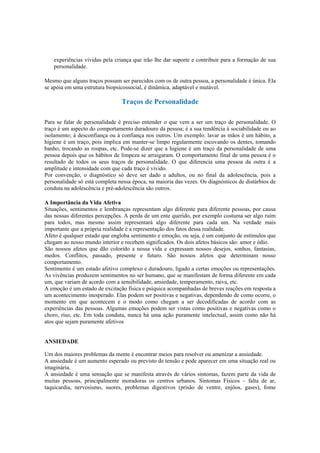 experiências vividas pela criança que irão lhe dar suporte e contribuir para a formação de sua
personalidade.
Mesmo que alguns traços possam ser parecidos com os de outra pessoa, a personalidade é única. Ela
se apóia em uma estrutura biopsicossocial, é dinâmica, adaptável e mutável.
Traços de Personalidade
Para se falar de personalidade é preciso entender o que vem a ser um traço de personalidade. O
traço é um aspecto do comportamento duradouro da pessoa; é a sua tendência à sociabilidade ou ao
isolamento; à desconfiança ou à confiança nos outros. Um exemplo: lavar as mãos é um hábito, a
higiene é um traço, pois implica em manter-se limpo regularmente escovando os dentes, tomando
banho, trocando as roupas, etc. Pode-se dizer que a higiene é um traço da personalidade de uma
pessoa depois que os hábitos de limpeza se arraigaram. O comportamento final de uma pessoa é o
resultado de todos os seus traços de personalidade. O que diferencia uma pessoa da outra é a
amplitude e intensidade com que cada traço é vivido.
Por convenção, o diagnóstico só deve ser dado a adultos, ou no final da adolescência, pois a
personalidade só está completa nessa época, na maioria das vezes. Os diagnósticos de distúrbios de
conduta na adolescência e pré-adolescência são outros.
A Importância da Vida Afetiva
Situações, sentimentos e lembranças representam algo diferente para diferente pessoas, por causa
das nossas diferentes percepções. A perda de um ente querido, por exemplo costuma ser algo ruim
para todos, mas mesmo assim representará algo diferente para cada um. Na verdade mais
importante que a própria realidade é a representação dos fatos dessa realidade.
Afeto é qualquer estado que engloba sentimento e emoção, ou seja, é um conjunto de estímulos que
chegam ao nosso mundo interior e recebem significados. Os dois afetos básicos são: amor e ódio.
São nossos afetos que dão colorido a nossa vida e expressam nossos desejos, sonhos, fantasias,
medos. Conflitos, passado, presente e futuro. São nossos afetos que determinam nosso
comportamento.
Sentimento é um estado afetivo complexo e duradouro, ligado a certas emoções ou representações.
As vivências produzem sentimentos no ser humano, que se manifestam de forma diferente em cada
um, que variam de acordo com a sensibilidade, ansiedade, temperamento, raiva, etc.
A emoção é um estado de excitação física e psíquica acompanhadas de breves reações em resposta a
um acontecimento inesperado. Elas podem ser positivas e negativas, dependendo de como ocorre, o
momento em que acontecem e o modo como chegam a ser decodificadas de acordo com as
experiências das pessoas. Algumas emoções podem ser vistas como positivas e negativas como o
choro, riso, etc. Em toda conduta, nunca há uma ação puramente intelectual, assim como não há
atos que sejam puramente afetivos
ANSIEDADE
Um dos maiores problemas da mente é encontrar meios para resolver ou amenizar a ansiedade.
A ansiedade é um aumento esperado ou previsto de tensão e pode aparecer em uma situação real ou
imaginária.
A ansiedade é uma sensação que se manifesta através de vários sintomas, fazem parte da vida de
muitas pessoas, principalmente moradoras os centros urbanos. Sintomas Físicos – falta de ar,
taquicardia, nervosismo, suores, problemas digestivos (prisão de ventre, enjôos, gases), fome
 