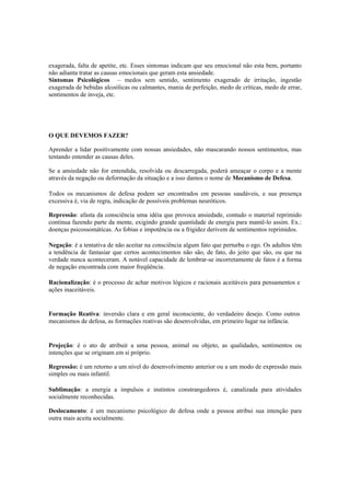 exagerada, falta de apetite, etc. Esses sintomas indicam que seu emocional não esta bem, portanto
não adianta tratar as causas emocionais que geram esta ansiedade.
Sintomas Psicológicos – medos sem sentido, sentimento exagerado de irritação, ingestão
exagerada de bebidas alcoólicas ou calmantes, mania de perfeição, medo de críticas, medo de errar,
sentimentos de inveja, etc.
O QUE DEVEMOS FAZER?
Aprender a lidar positivamente com nossas ansiedades, não mascarando nossos sentimentos, mas
tentando entender as causas deles.
Se a ansiedade não for entendida, resolvida ou descarregada, poderá ameaçar o corpo e a mente
através da negação ou deformação da situação e a isso damos o nome de Mecanismo de Defesa.
Todos os mecanismos de defesa podem ser encontrados em pessoas saudáveis, e sua presença
excessiva é, via de regra, indicação de possíveis problemas neuróticos.
Repressão: afasta da consciência uma idéia que provoca ansiedade, contudo o material reprimido
continua fazendo parte da mente, exigindo grande quantidade de energia para mantê-lo assim. Ex.:
doenças psicossomáticas. As fobias e impotência ou a frigidez derivem de sentimentos reprimidos.
Negação: é a tentativa de não aceitar na consciência algum fato que perturba o ego. Os adultos têm
a tendência de fantasiar que certos acontecimentos não são, de fato, do jeito que são, ou que na
verdade nunca aconteceram. A notável capacidade de lembrar-se incorretamente de fatos é a forma
de negação encontrada com maior freqüência.
Racionalização: é o processo de achar motivos lógicos e racionais aceitáveis para pensamentos e
ações inaceitáveis.
Formação Reativa: inversão clara e em geral inconsciente, do verdadeiro desejo. Como outros
mecanismos de defesa, as formações reativas são desenvolvidas, em primeiro lugar na infância.
Projeção: é o ato de atribuir a uma pessoa, animal ou objeto, as qualidades, sentimentos ou
intenções que se originam em si próprio.
Regressão: é um retorno a um nível do desenvolvimento anterior ou a um modo de expressão mais
simples ou mais infantil.
Sublimação: a energia a impulsos e instintos constrangedores é, canalizada para atividades
socialmente reconhecidas.
Deslocamento: é um mecanismo psicológico de defesa onde a pessoa atribui sua intenção para
outra mais aceita socialmente.
 