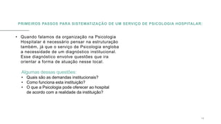PRIMEIROS PASSOS PARA SISTEMATIZAÇÃO DE UM SERVIÇO DE PSICOLOGIA HOSPITALAR:
• Quando falamos da organização na Psicologia
Hospitalar é necessário pensar na estruturação
também, já que o serviço de Psicologia engloba
a necessidade de um diagnóstico institucional.
Esse diagnóstico envolve questões que ira
orientar a forma de atuação nesse local.
0 5 / 0 8 / 2 0 X X 1 0
Algumas dessas questões:
• Quais são as demandas institucionais?
• Como funciona esta instituição?
• O que a Psicologia pode oferecer ao hospital
de acordo com a realidade da instituição?
 