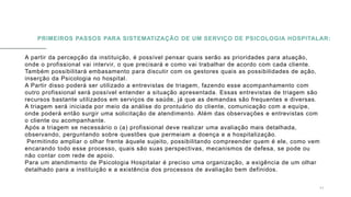 PRIMEIROS PASSOS PARA SISTEMATIZAÇÃO DE UM SERVIÇO DE PSICOLOGIA HOSPITALAR:
A partir da percepção da instituição, é possível pensar quais serão as prioridades para atuação,
onde o profissional vai intervir, o que precisará e como vai trabalhar de acordo com cada cliente.
Também possibilitará embasamento para discutir com os gestores quais as possibilidades de ação,
inserção da Psicologia no hospital.
A Partir disso poderá ser utilizado a entrevistas de triagem, fazendo esse acompanhamento com
outro profissional será possível entender a situação apresentada. Essas entrevistas de triagem são
recursos bastante utilizados em serviços de saúde, já que as demandas são frequentes e diversas.
A triagem será iniciada por meio da análise do prontuário do cliente, comunicação com a equipe,
onde poderá então surgir uma solicitação de atendimento. Além das observações e entrevistas com
o cliente ou acompanhante.
Após a triagem se necessário o (a) profissional deve realizar uma avaliação mais detalhada,
observando, perguntando sobre questões que permeiam a doença e a hospitalização.
Permitindo ampliar o olhar frente àquele sujeito, possibilitando compreender quem é ele, como vem
encarando todo esse processo, quais são suas perspectivas, mecanismos de defesa, se pode ou
não contar com rede de apoio.
Para um atendimento de Psicologia Hospitalar é preciso uma organização, a exigência de um olhar
detalhado para a instituição e a existência dos processos de avaliação bem definidos.
0 5 / 0 8 / 2 0 X X 1 1
 