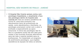 A P R E S E N T A Ç Ã O D E C O N F E R Ê N C I A 1 2
• O Hospital São Vicente sempre contou com
psicólogos hospitalares, e atualmente o foco
dos psicólogos dentro do hospital está
inserida em meio ao cenário pandêmico de
Covid-19, essa área aumentou nos
atendimentos tanto de profissionais de
saúde, como atendimentos a familiares, os
psicólogos precisaram contar com o amor à
profissão e especialmente ao apoio
emocional. A rotina dos psicólogos não foi
fácil e a pandemia ainda não tem data para
acabar e tem buscado diversas alternativas
para dar todo o suporte também para os
profissionais. Foi implantado um programa
de acolhimento psicológico, que engloba
assistência às equipes de todos os setores.
HOSPITAL SÃO VICENTE DE PAULO - JUNDIAÍ
 