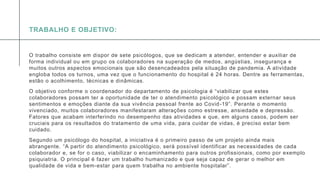 A P R E S E N T A Ç Ã O D E C O N F E R Ê N C I A
O trabalho consiste em dispor de sete psicólogos, que se dedicam a atender, entender e auxiliar de
forma individual ou em grupo os colaboradores na superação de medos, angústias, insegurança e
muitos outros aspectos emocionais que são desencadeados pela situação de pandemia. A atividade
engloba todos os turnos, uma vez que o funcionamento do hospital é 24 horas. Dentre as ferramentas,
estão o acolhimento, técnicas e dinâmicas.
O objetivo conforme o coordenador do departamento de psicologia é “viabilizar que estes
colaboradores possam ter a oportunidade de ter o atendimento psicológico e possam externar seus
sentimentos e emoções diante da sua vivência pessoal frente ao Covid-19”. Perante o momento
vivenciado, muitos colaboradores manifestaram alterações como estresse, ansiedade e depressão.
Fatores que acabam interferindo no desempenho das atividades e que, em alguns casos, podem ser
cruciais para os resultados do tratamento de uma vida, para cuidar de vidas, é preciso estar bem
cuidado.
Segundo um psicólogo do hospital, a iniciativa é o primeiro passo de um projeto ainda mais
abrangente. “A partir do atendimento psicológico, será possível identificar as necessidades de cada
colaborador e, se for o caso, viabilizar o encaminhamento para outros profissionais, como por exemplo
psiquiatria. O principal é fazer um trabalho humanizado e que seja capaz de gerar o melhor em
qualidade de vida e bem-estar para quem trabalha no ambiente hospitalar”.
TRABALHO E OBJETIVO:
 