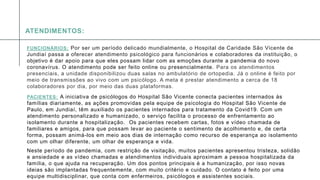 A P R E S E N T A Ç Ã O D E C O N F E R Ê N C I A 1 4
FUNCIONÁRIOS: Por ser um período delicado mundialmente, o Hospital de Caridade São Vicente de
Jundiaí passa a oferecer atendimento psicológico para funcionários e colaboradores da instituição, o
objetivo é dar apoio para que eles possam lidar com as emoções durante a pandemia do novo
coronavírus. O atendimento pode ser feito online ou presencialmente. Para os atendimentos
presenciais, a unidade disponibilizou duas salas no ambulatório de ortopedia. Já o online é feito por
meio de transmissões ao vivo com um psicólogo. A meta é prestar atendimento a cerca de 18
colaboradores por dia, por meio das duas plataformas.
PACIENTES: A iniciativa de psicólogos do Hospital São Vicente conecta pacientes internados às
famílias diariamente, as ações promovidas pela equipe de psicologia do Hospital São Vicente de
Paulo, em Jundiaí, têm auxiliado os pacientes internados para tratamento da Covid19. Com um
atendimento personalizado e humanizado, o serviço facilita o processo de enfrentamento ao
isolamento durante a hospitalização. Os pacientes recebem cartas, fotos e vídeo chamada de
familiares e amigos, para que possam levar ao paciente o sentimento de acolhimento e, de certa
forma, possam animá-los em meio aos dias de internação como recurso de esperança ao isolamento
com um olhar diferente, um olhar de esperança e vida.
Neste período de pandemia, com restrição de visitação, muitos pacientes apresentou tristeza, solidão
e ansiedade e as vídeo chamadas e atendimentos individuais aproximam a pessoa hospitalizada da
família, o que ajuda na recuperação. Um dos pontos principais é a humanização, por isso novas
ideias são implantadas frequentemente, com muito critério e cuidado. O contato é feito por uma
equipe multidisciplinar, que conta com enfermeiros, psicólogos e assistentes sociais.
ATENDIMENTOS:
 