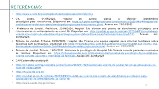 1 5
REFERÊNCIAS:
• https://www.scielo.br/psicologianohospitalgeralaspectoshistoricos
• G1. Globo, 04/04/2020. Hospital de Jundiaí passa a oferecer atendimento
psicológico para funcionários. Disponível em: https://g1.globo.com/sp/sorocaba-jundiai/noticia/2020/04/04/hospital-de-
jundiai-passa-a-oferecer-atendimento-psicologico-para-funcionarios.ghtml. Acesso em: 23/05/2022
• Prefeitura de Jundiaí. Prefeitura, 23/04/2020. Hospital São Vicente cria projeto de atendimento psicológico para
colaboradores no enfrentamento ao covid 19. Disponível em: https://jundiai.sp.gov.br/noticias/2020/04/23/hospital-sao-
vicente-cria-projeto-de-atendimento-psicologico-para-colaboradores-no-enfrentamento-ao-covid-19/. Acesso em:
23/05/2022.
• Tribuna de Jundiaí. Tribuna, 05/06/2020. Hospital São Vicente cria equipe especial para informar familiares sobre
pacientes com coronavírus. Disponível em: https://tribunadejundiai.com.br/saude/coronavirus/hospital-sao-vicente-cria-
equipe-especial-para-informar-familiares-sobre-pacientes-com-coronavirus/. Acesso em: 23/05/2022
• Tribuna de Jundiaí. Tribuna, 19/05/2021. Iniciativa de psicólogos do Hospital São Vicente conecta pacientes internados
as famílias. Disponível em: https://tribunadejundiai.com.br/cidades/jundiai/iniciativa-de-psicologos-do-hospital-sao-
vicente-conecta-pacientes-internados-as-familias/. Acesso em: 23/05/2022
• CRPCadernoHospitalar/pdf.
• https://g1.globo.com/sp/sorocaba-jundiai/noticia/2022/01/22/hospital-sao-vicente-de-jundiai-faz-novas-adequacoes-no-
fluxo-de-visitas.ghtml
• https://hsvicente.org.br/
• https://jundiai.sp.gov.br/noticias/2020/04/23/hospital-sao-vicente-cria-projeto-de-atendimento-psicologico-para-
colaboradores-no-enfrentamento-ao-covid-19/
• https://www.saude.mg.gov.br/sus
 
