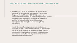 0 5 / 0 8 / 2 0 X X
HISTÓRICO DA PSICOLOGIA NO CONTEXTO HOSPITALAR:
• Nos Estados Unidos da América (EUA), a atuação do
psicólogo no hospital geral ocorreu após o término da
Segunda Guerra Mundial (1939-1945), quando foi
identificada a necessidade da assistência psicológica para os
militares, que apresentavam uma série de reações no
período de hospitalização, como distúrbios da
sensopercepção, alterações no humor e agitação
psicomotora.
• As atividades da Psicologia nos ambientes de saúde
iniciaram-se com o propósito de identificar as repercussões
psicológicas decorrentes do processo de adoecimento e
consequente hospitalização, buscando estratégias para
minimizar as alterações psicológicas e compreender a
experiência da pessoa doente.
 