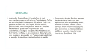 0 5 / 0 8 / 2 0 X X 4
NO BRASIL:
• A atuação do psicólogo no hospital geral, que
representa uma especialidade da Psicologia da Saúde
no setor terciário, iniciou-se na década de 1950 com
poucos profissionais psicólogos. Havia, no país,
profissionais com formação nas áreas de Ciências
Humanas os quais eram responsáveis pela
assistência psicológica aos pacientes hospitalizados.
Entretanto, verificou-se a necessidade do surgimento
dos cursos de graduação em Psicologia para delimitar
a atuação do psicólogo nas instituições de saúde.
• Surgimento desses Serviços atendeu
às demandas e contribuiu para
legitimar as práticas psicológicas no
território brasileiro. Outros tantos
serviços foram implementados pelo
país atendendo às necessidades de
saúde de usuários nos diferentes
momentos do ciclo de vida.
 