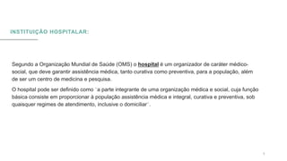 INSTITUIÇÃO HOSPITALAR:
0 5 / 0 8 / 2 0 X X 5
Segundo a Organização Mundial de Saúde (OMS) o hospital é um organizador de caráter médico-
social, que deve garantir assistência médica, tanto curativa como preventiva, para a população, além
de ser um centro de medicina e pesquisa.
O hospital pode ser definido como ¨a parte integrante de uma organização médica e social, cuja função
básica consiste em proporcionar à população assistência médica e integral, curativa e preventiva, sob
quaisquer regimes de atendimento, inclusive o domiciliar¨.
 