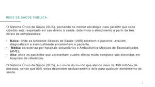 REDE DE SAÚDE PÚBLICA:
O Sistema Único de Saúde (SUS), pensando na melhor estratégia para garantir que cada
cidadão seja respeitado em seu direito à saúde, determina o atendimento a partir de três
níveis de complexidade:
• Baixa: onde as Unidades Básicas de Saúde (UBS) recebem o paciente, avaliam,
diagnosticam e eventualmente encaminham o paciente.
• Média: caracteriza por hospitais secundários e Ambulatórios Médicos de Especialidades
(AME);
• Alta: onde os pacientes que apresentam quadro clínico muito complexo são atendidos em
hospitais de referência.
O Sistema Único de Saúde (SUS), é o único do mundo que atende mais de 190 milhões de
pessoas, sendo que 80% delas dependem exclusivamente dele para qualquer atendimento de
saúde.
0 5 / 0 8 / 2 0 X X 6
 