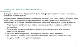 0 5 / 0 8 / 2 0 X X 7
HOSPITAL DE CARIDADE SÃO VICENTE DE PAULO:
O Hospital de Caridade São Vicente de Paulo é uma instituição privada, filantrópica, sem fins lucrativos,
fundada em dezembro de 1902.
Mantêm convênio para atendimento do Sistema Único de Saúde (SUS) com a Prefeitura de Jundiaí, sendo
referência para assistência em urgência e emergência de baixa, média e alta complexidade nas
especialidades de Oncologia, Cardiologia, Neurologia, e Ortopedia/Traumatologia e possui a missão de:
• Proporcionar um atendimento e um cuidado humanizado, com foco na vida e no acolhimento
com qualidade.
• Comprometido com a construção de conhecimento sendo referência regional na saúde em
serviços públicos e ensino.
• Valorizar e respeitar as pessoas, com integridade, dedicação, ética e acolhimento.
• Ser sinônimo de qualidade na assistência à saúde e ensino, reconhecido pela excelência dos
serviços, prestados com responsabilidade social.
 