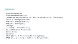 ESTRUTURA:
 Pronto Socorro Adulto;
 Pronto Socorro de Ortopedia;
 Unidades de Terapia Intensiva( UTI Geral, UTI Neurológica, UTI Cardiológica);
 Serviço de Internação Domiciliar;
 Ambulatório de Especialidades;
 Ambulatório de Ortopedia;
 Oncologia;
 Laboratório de Análises Clínicas;
 Possui três Prontos Atendimentos;
 Serviço Social;
 Capelania;
 SAMU (Serviço de Atendimento Móvel de Urgência);
 SAEC (Serviço de Atendimento Eletrônico Compartilhado).
0 5 / 0 8 / 2 0 X X 8
 