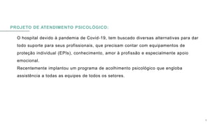 PROJETO DE ATENDIMENTO PSICOLÓGICO:
O hospital devido à pandemia de Covid-19, tem buscado diversas alternativas para dar
todo suporte para seus profissionais, que precisam contar com equipamentos de
proteção individual (EPIs), conhecimento, amor à profissão e especialmente apoio
emocional.
Recentemente implantou um programa de acolhimento psicológico que engloba
assistência a todas as equipes de todos os setores.
0 5 / 0 8 / 2 0 X X 9
 