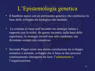 L’Epistemologia genetica
• Il bambino nasce con un patrimonio genetico che costituisce la
base dello sviluppo sia biologico che mentale.
• La crescita avviene nell’incontro tra strategie innate e
rapporto con la realtà: da questo incontro, sulla base delle
esperienze, le strategie iniziali non solo cambiano, ma
diventano sempre più complesse.
• Secondo Piaget esiste una stretta correlazione tra sviluppo
somatico e mentale, sviluppo che si basa su due processi
continuamente interagenti tra loro: l’adattamento e
l’organizzazione.
10
 