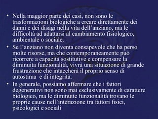 • Nella maggior parte dei casi, non sono le
trasformazioni biologiche a creare direttamente dei
danni e dei disagi nella vita dell’anziano, ma le
difficoltà ad adattarsi al cambiamento fisiologico,
ambientale o sociale.
• Se l’anziano non diventa consapevole che ha perso
molte risorse, ma che contemporaneamente può
ricorrere a capacità sostitutive e compensare la
diminuita funzionalità, vivrà una situazione di grande
frustrazione che intaccherà il proprio senso di
autostima e di integrità.
• In generale, possiamo affermare che i fattori
degenerativi non sono mai esclusivamente di carattere
biologico, ma le diminuite funzionalità trovano le
proprie cause nell’interazione tra fattori fisici,
psicologici e sociali
 